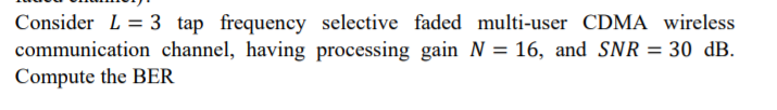 Consider L = 3 tap frequency selective faded multi-user CDMA wireless
communication channel, having processing gain N = 16, and SNR = 30 dB.
Compute the BER
