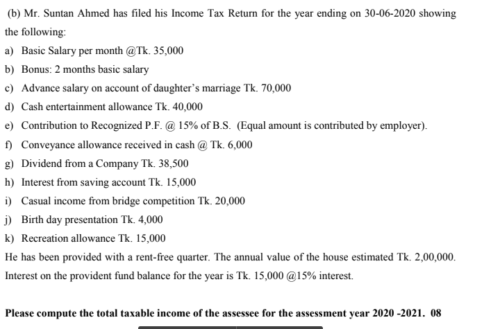 (b) Mr. Suntan Ahmed has filed his Income Tax Return for the year ending on 30-06-2020 showing
the following:
a) Basic Salary per month @Tk. 35,000
b) Bonus: 2 months basic salary
c) Advance salary on account of daughter's marriage Tk. 70,000
d) Cash entertainment allowance Tk. 40,000
e) Contribution to Recognized P.F. @ 15% of B.S. (Equal amount is contributed by employer).
f) Conveyance allowance received in cash @ Tk. 6,000
g) Dividend from a Company Tk. 38,500
h) Interest from saving account Tk. 15,000
i) Casual income from bridge competition Tk. 20,000
j) Birth day presentation Tk. 4,000
k) Recreation allowance Tk. 15,000
He has been provided with a rent-free quarter. The annual value of the house estimated Tk. 2,00,000.
Interest on the provident fund balance for the year is Tk. 15,000 @15% interest.
Please compute the total taxable income of the assessee for the assessment year 2020 -2021. 08
