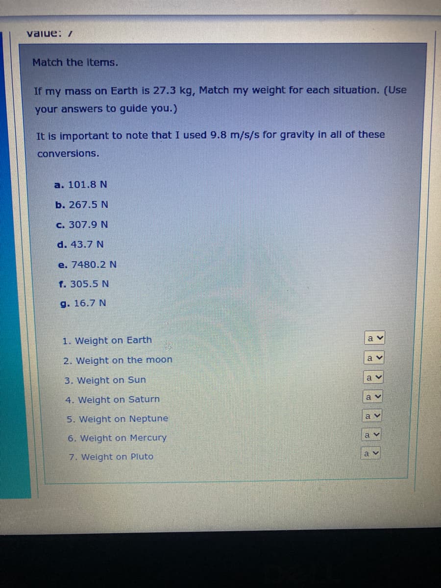 value: /
Match the items.
If my mass on Earth is 27.3 kg, Match my weight for each situation. (Use
your answers to guide you.)
It is important to note that I used 9.8 m/s/s for gravity in all of these
conversions.
a. 101.8 N
b. 267.5 N
c. 307.9 N
d. 43.7 N
e. 7480.2 N
f. 305.5 N
g. 16.7 N
1. Weight on Earth
2. Weight on the moon
3. Weight on Sun
4. Weight on Saturn
5. Weight on Neptune
6. Weight on Mercury
7. Weight on Pluto
av
av