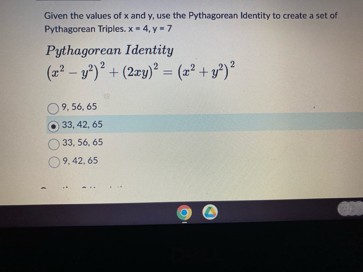 Given the values of x and y, use the Pythagorean Identity to create a set of
Pythagorean Triples. x = 4, y = 7
Pythagorean Identity
(x² - y²)² + (2xy)² = (x² + y²) ²
9, 56, 65
33, 42, 65
33, 56, 65
9, 42, 65