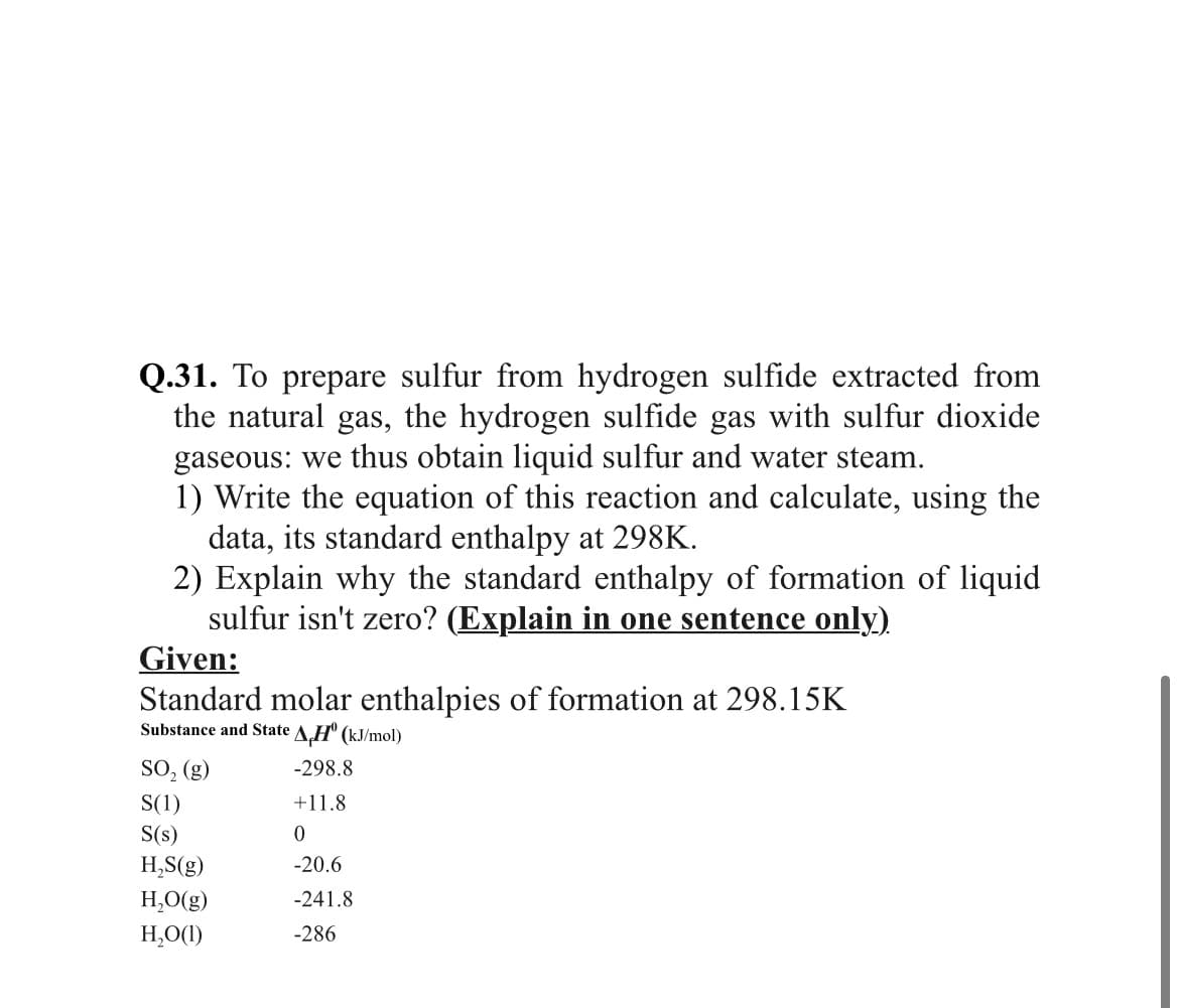 Q.31. To prepare sulfur from hydrogen sulfide extracted from
the natural gas, the hydrogen sulfide gas with sulfur dioxide
gaseous: we thus obtain liquid sulfur and water steam.
1) Write the equation of this reaction and calculate, using the
data, its standard enthalpy at 298K.
2) Explain why the standard enthalpy of formation of liquid
sulfur isn't zero? (Explain in one sentence only).
Given:
Standard molar enthalpies of formation at 298.15K
Substance and State AH" (kJ/mol)
SO, (g)
-298.8
S(1)
S(s)
+11.8
H,S(g)
-20.6
H,O(g)
-241.8
H,O(1)
-286
