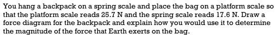 You hang a backpack on a spring scale and place the bag on a platform scale so
that the platform scale reads 25.7 N and the spring scale reads 17.6 N. Draw a
force diagram for the backpack and explain how you would use it to determine
the magnitude of the force that Earth exerts on the bag.