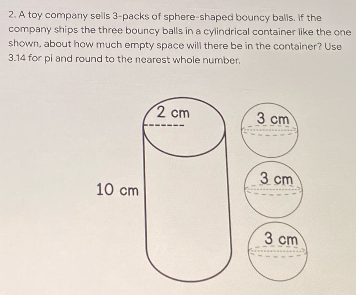 2. A toy company sells 3-packs of sphere-shaped bouncy balls. If the
company ships the three bouncy balls in a cylindrical container like the one
shown, about how much empty space will there be in the container? Use
3.14 for pi and round to the nearest whole number.
2 cm
3 cm
3 cm
10 cm
3 cm
