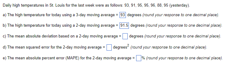 Daily high temperatures in St. Louis for the last week were as follows: 93, 91, 95, 95, 96, 88, 95 (yesterday).
a) The high temperature for today using a 3-day moving average = 93 degrees (round your response to one decimal place).
b) The high temperature for today using a 2-day moving average = 91.5 degrees (round your response to one decimal place).
c) The mean absolute deviation based on a 2-day moving average =
degrees (round your response to one decimal place).
d) The mean squared error for the 2-day moving average =
degrees (round your response to one decimal place).
e) The mean absolute percent error (MAPE) for the 2-day moving average = % (round your response to one decimal place).
