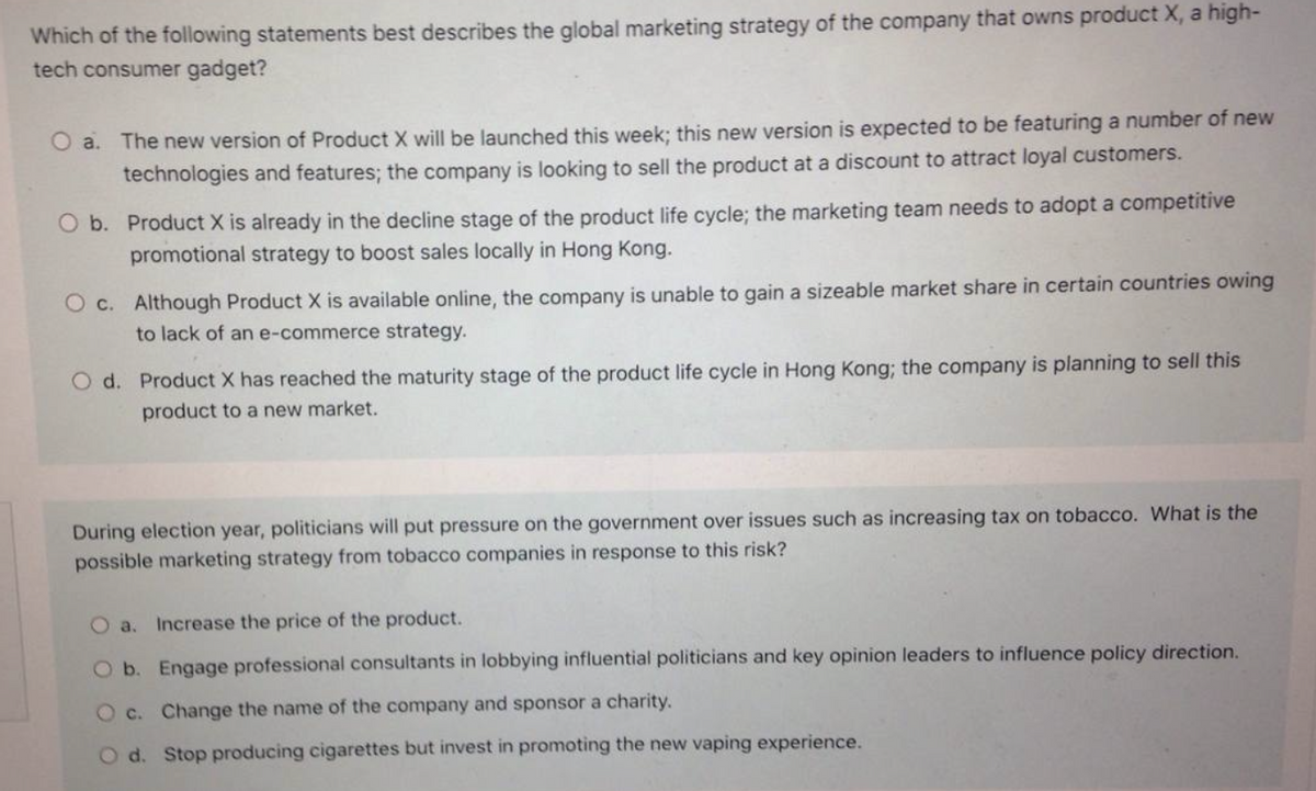 Which of the following statements best describes the global marketing strategy of the company that owns product X, a high-
tech consumer gadget?
O a. The new version of Product X will be launched this week; this new version is expected to be featuring a number of new
technologies and features; the company is looking to sell the product at a discount to attract loyal customers.
O b. Product X is already in the decline stage of the product life cycle; the marketing team needs to adopt a competitive
promotional strategy to boost sales locally in Hong Kong.
O c. Although Product X is available online, the company is unable to gain a sizeable market share in certain countries owing
to lack of an e-commerce strategy.
O d. Product X has reached the maturity stage of the product life cycle in Hong Kong; the company is planning to sell this
product to a new market.
During election year, politicians will put pressure on the government over issues such as increasing tax on tobacco. What is the
possible marketing strategy from tobacco companies in response to this risk?
O a.
Increase the price of the product.
O b. Engage professional consultants in lobbying influential politicians and key opinion leaders to influence policy direction.
O c. Change the name of the company and sponsor a charity.
O d. Stop producing cigarettes but invest in promoting the new vaping experience.
