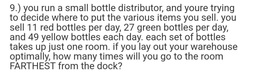 9.) you run a small bottle distributor, and youre trying
to decide where to put the various items you sell. you
sell 11 red bottles per day, 27 green bottles per day,
and 49 yellow bottles each day. each set of bottles
takes up just one room. if you lay out your warehouse
optimally, how many times will you go to the room
FARTHEST from the dock?
