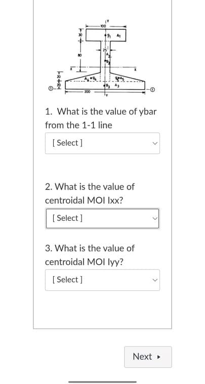 100
200
1. What is the value of ybar
from the 1-1 line
[ Select ]
2. What is the value of
centroidal MOI Ixx?
[ Select ]
3. What is the value of
centroidal MOI lyy?
[ Select ]
Next
>
