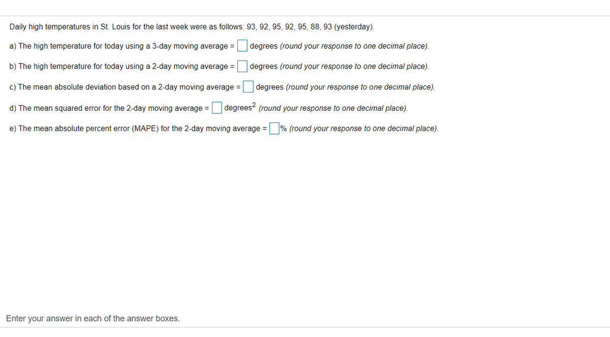 Daily high temperatures in St. Louis for the last week were as follows: 93, 92, 95, 92, 95, 88, 93 (yesterday).
a) The high temperature for today using a 3-day moving average =
degrees (round your response to one decimal place).
b) The high temperature for today using a 2-day moving average =
degrees (round your response to one decimal place).
c) The mean absolute deviation based on a 2-day moving average =
degrees (round your response to one decimal place).
d) The mean squared error for the 2-day moving average = degrees (round your response to one decimal place).
e) The mean absolute percent error (MAPE) for the 2-day moving average = % (round your response to one decimal place).
Enter your answer in each of the answer boxes.
