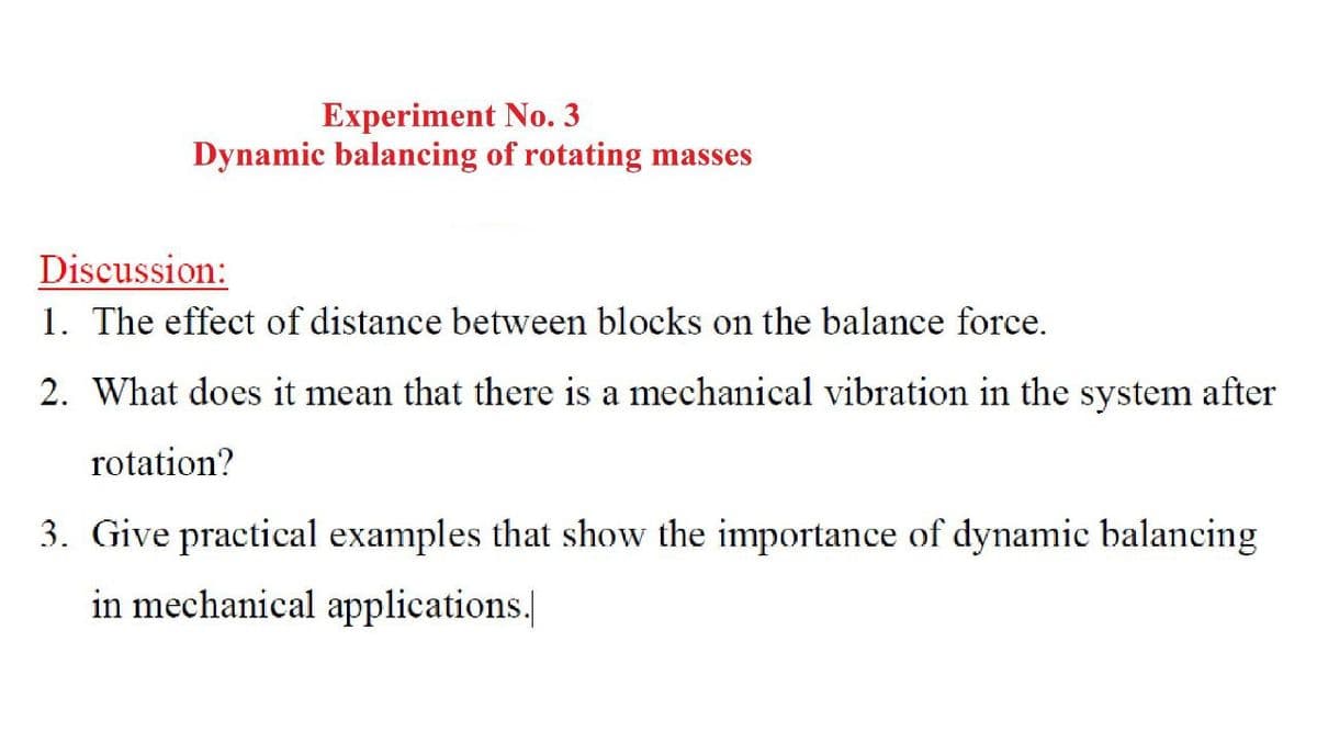 Experiment No. 3
Dynamic balancing of rotating masses
Discussion:
1. The effect of distance between blocks on the balance force.
2. What does it mean that there is a mechanical vibration in the system after
rotation?
3. Give practical examples that show the importance of dynamic balancing
in mechanical applications.