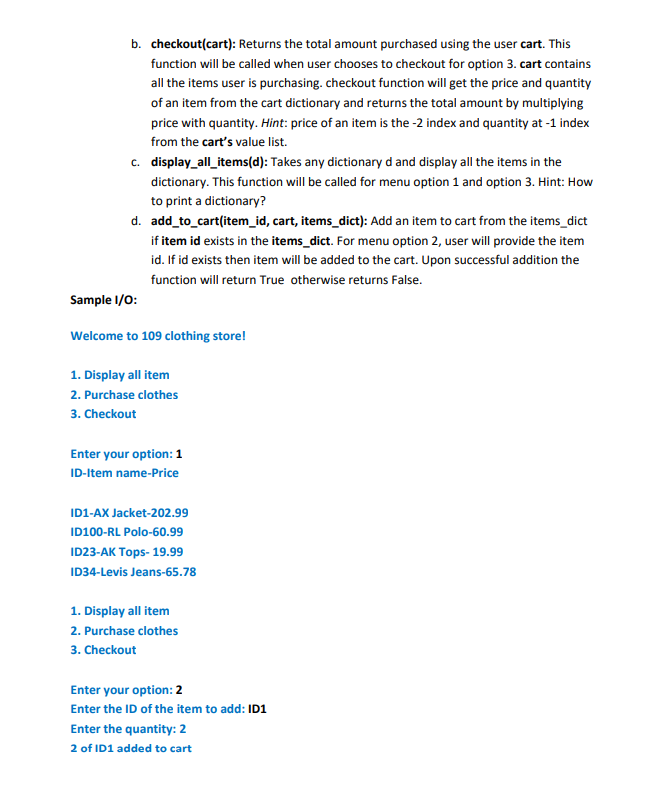 b. checkout(cart): Returns the total amount purchased using the user cart. This
function will be called when user chooses to checkout for option 3. cart contains
all the items user is purchasing. checkout function will get the price and quantity
of an item from the cart dictionary and returns the total amount by multiplying
price with quantity. Hint: price of an item is the -2 index and quantity at -1 index
from the cart's value list.
c. display_all_items(d): Takes any dictionary d and display all the items in the
dictionary. This function will be called for menu option 1 and option 3. Hint: How
to print a dictionary?
d. add_to_cart(item_id, cart, items_dict): Add an item to cart from the items_dict
if item id exists in the items_dict. For menu option 2, user will provide the item
id. If id exists then item will be added to the cart. Upon successful addition the
function will return True otherwise returns False.
Sample I/O:
Welcome to 109 clothing store!
1. Display all item
2. Purchase clothes
3. Checkout
Enter your option: 1
ID-Item name-Price
ID1-AX Jacket-202.99
ID100-RL Polo-60.99
ID23-AK Tops- 19.99
ID34-Levis Jeans-65.78
1. Display all item
2. Purchase clothes
3. Checkout
Enter your option: 2
Enter the ID of the item to add: ID1
Enter the quantity: 2
2 of ID1 added to cart