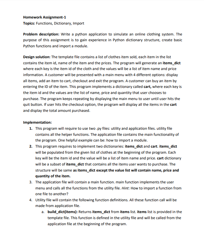 Homework Assignment-1
Topics: Functions, Dictionary, Import
Problem description: Write a python application to simulate an online clothing system. The
purpose of this assignment is to gain experience in Python dictionary structure, create basic
Python functions and import a module.
Design solution: The template file contains a list of clothes item sold, each item in the list
contains the item id, name of the item and the prices. The program will generate an items_dict
where each key is the item id of the cloth and the values will be a list of item name and price
information. A customer will be presented with a main menu with 4 different options: display
all items, add an item to cart, checkout and exit the program. A customer can buy an item by
entering the ID of the item. This program implements a dictionary called cart, where each key is
the item id and the values are the list of name, price and quantity that user chooses to
purchase. The program keeps repeating by displaying the main menu to user until user hits the
quit button. If user hits the checkout option, the program will display all the items in the cart
and display the total amount purchased.
Implementation:
1. This program will require to use two.py files: utility and application files. utility file
contains all the helper functions. The application file contains the main functionality of
the program. One helpful example can be: how to import a module.
2. This program requires to implement two dictionaries: items_dict and cart. items_dict
will be populated from the given list of clothes at the beginning of the program. Each
key will be the item id and the value will be a list of item name and price. cart dictionary
will be a subset of items_dict that contains all the items user wants to purchase. The
structure will be same as items_dict except the value list will contain name, price and
quantity of the item.
3. The application file will contain a main function. main function implements the user
menu and calls all the functions from the utility file. Hint: How to import a function from
one file to another?
4. Utility file will contain the following function definitions. All these function call will be
made from application file.
a. build_dict(items): Returns items_dict from items list. items list is provided in the
template file. This function is defined in the utility file and will be called from the
application file at the beginning of the program.