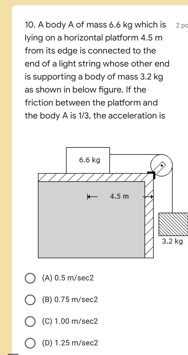 10. A body A of mass 6.6 kg which is
2 po
lying on a horizontal platform 4.5 m
from its edge is connected to the
end of a light string whose other end
is supporting a body of mass 3.2 kg
as shown in below figure. If the
friction between the platform and
the body A is 1/3, the acceleration is
6.6 kg
4.5 m
3.2 kg
O (A) 0.5 m/sec2
(B) 0.75 m/sec2
(C) 1.00 m/sec2
(D) 1.25 m/sec2
