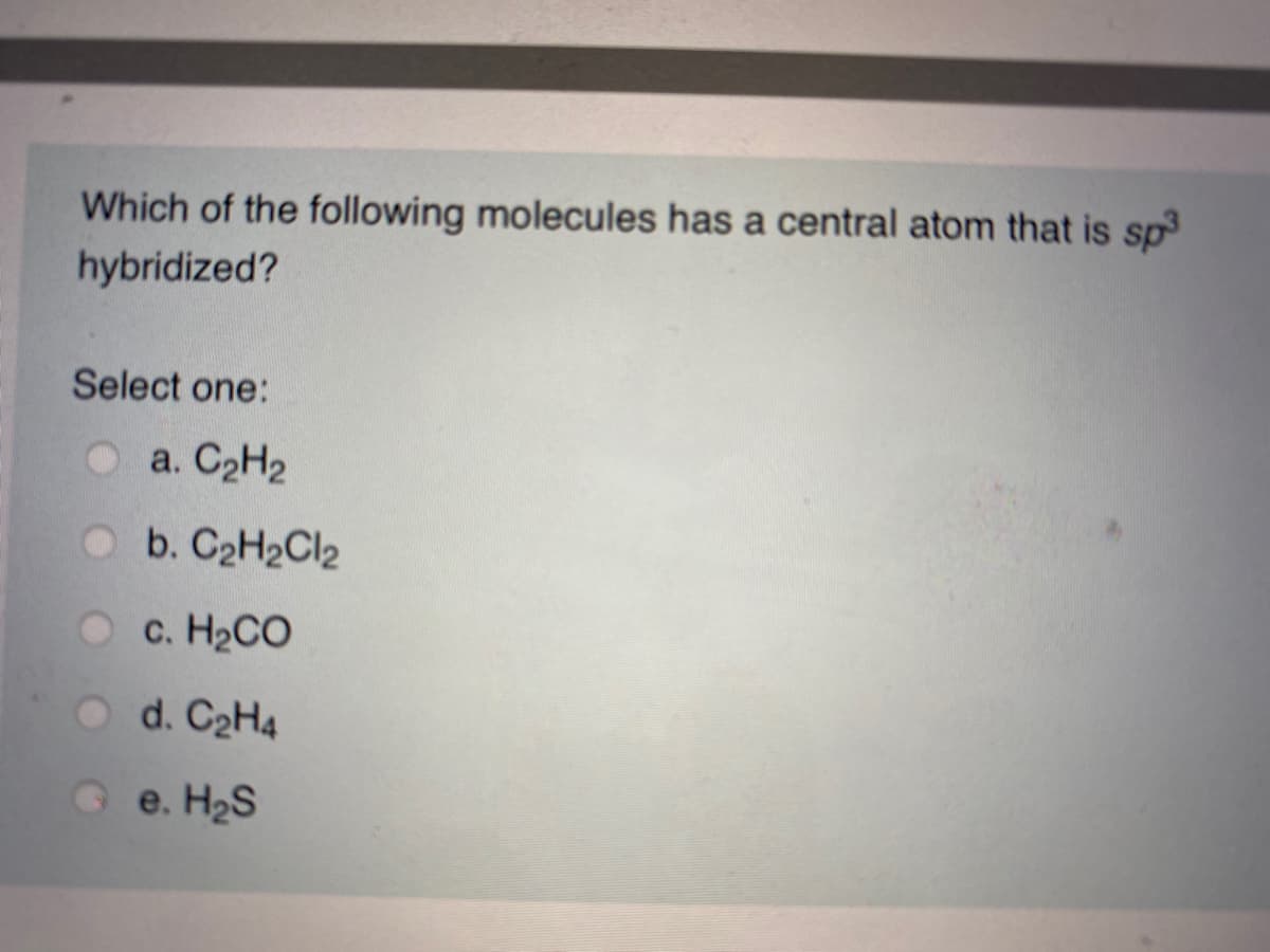 Which of the following molecules has a central atom that is sp
hybridized?
Select one:
a. C2H2
O b. C2H2Cl2
с. НаСО
O d. C2H4
O e. H2S
