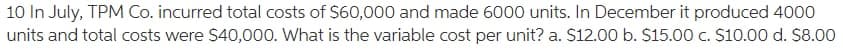 10 In July, TPM Co. incurred total costs of $60,000 and made 6000 units. In December it produced 4000
units and total costs were $40,000. What is the variable cost per unit? a. S12.00 b. $15.00 c. S10.00 d. $8.00
