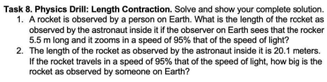 Task 8. Physics Drill: Length Contraction. Solve and show your complete solution.
1. A rocket is observed by a person on Earth. What is the length of the rocket as
observed by the astronaut inside it if the observer on Earth sees that the rocker
5.5 m long and it zooms in a speed of 95% that of the speed of light?
2. The length of the rocket as observed by the astronaut inside it is 20.1 meters.
If the rocket travels in a speed of 95% that of the speed of light, how big is the
rocket as observed by someone on Earth?