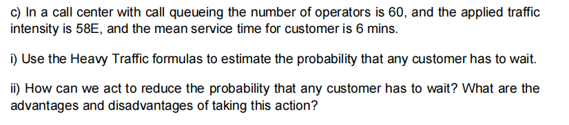 c) In a call center with call queueing the number of operators is 60, and the applied traffic
intensity is 58E, and the mean service time for customer is 6 mins.
i) Use the Heavy Traffic formulas to estimate the probability that any customer has to wait.
ii) How can we act to reduce the probability that any customer has to wait? What are the
advantages and disadvantages of taking this action?
