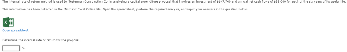 The internal rate of return method is used by Testerman Construction Co. in analyzing a capital expenditure proposal that involves an investment of $147,740 and annual net cash flows of $38,000 for each of the six years of its useful life.
This information has been collected in the Microsoft Excel Online file. Open the spreadsheet, perform the required analysis, and input your answers in the question below.
X
Open spreadsheet
Determine the internal rate of return for the proposal.
%