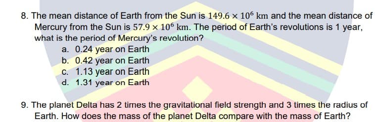 8. The mean distance of Earth from the Sun is 149.6 x 10° km and the mean distance of
Mercury from the Sun is 57.9 x 10° km. The period of Earth's revolutions is 1 year,
what is the period of Mercury's revolution?
a. 0.24 year on Earth
b. 0.42 year on Earth
C. 1.13 year on Earth
d. 1.31 year on Earth
9. The planet Delta has 2 times the gravitational field strength and 3 times the radius of
Earth. How does the mass of the planet Delta compare with the mass of Earth?
