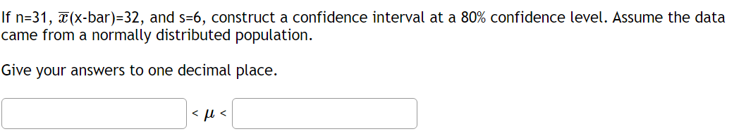 If n=31, x(x-bar)=32, and s-6, construct a confidence interval at a 80% confidence level. Assume the data
came from a normally distributed population.
Give your answers to one decimal place.
<ft<
