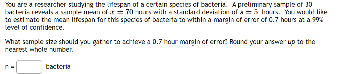 You are a researcher studying the lifespan of a certain species of bacteria. A preliminary sample of 30
bacteria reveals a sample mean of x = 70 hours with a standard deviation of s = 5 hours. You would like
to estimate the mean lifespan for this species of bacteria to within a margin of error of 0.7 hours at a 99%
level of confidence.
What sample size should you gather to achieve a 0.7 hour margin of error? Round your answer up to the
nearest whole number.
n =
bacteria