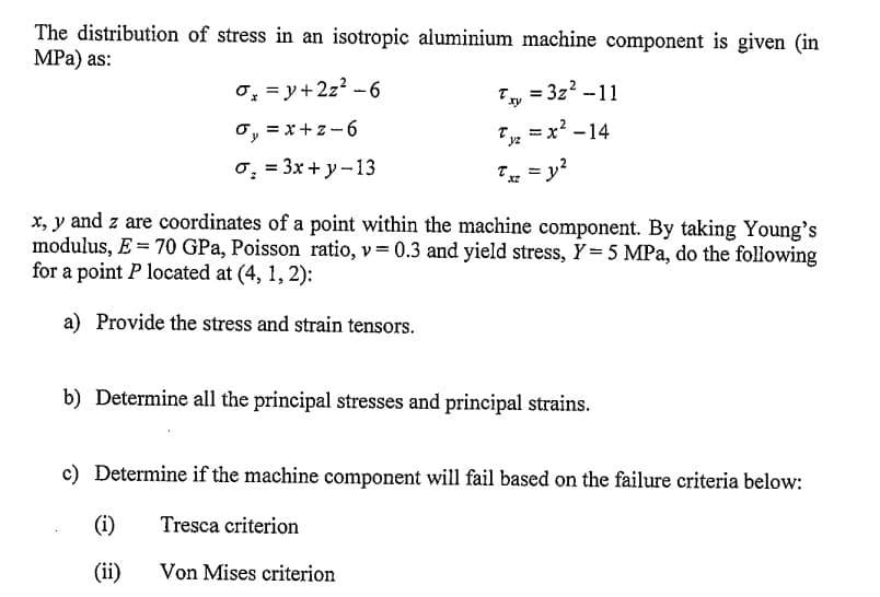 The distribution of stress in an isotropic aluminium machine component is given (in
MPa) as:
σ₂ = y +2z² - 6
σ₁ = x+z-6
oy
σ₂ = 3x+y-13
6:
T =3z² -11
xy
(i)
(ii)
=x²-14
Tyz
Txz = y²
XZ
x, y and z are coordinates of a point within the machine component. By taking Young's
modulus, E = 70 GPa, Poisson ratio, v= 0.3 and yield stress, Y = 5 MPa, do the following
for a point P located at (4, 1, 2):
a) Provide the stress and strain tensors.
b) Determine all the principal stresses and principal strains.
c) Determine if the machine component will fail based on the failure criteria below:
Tresca criterion
Von Mises criterion