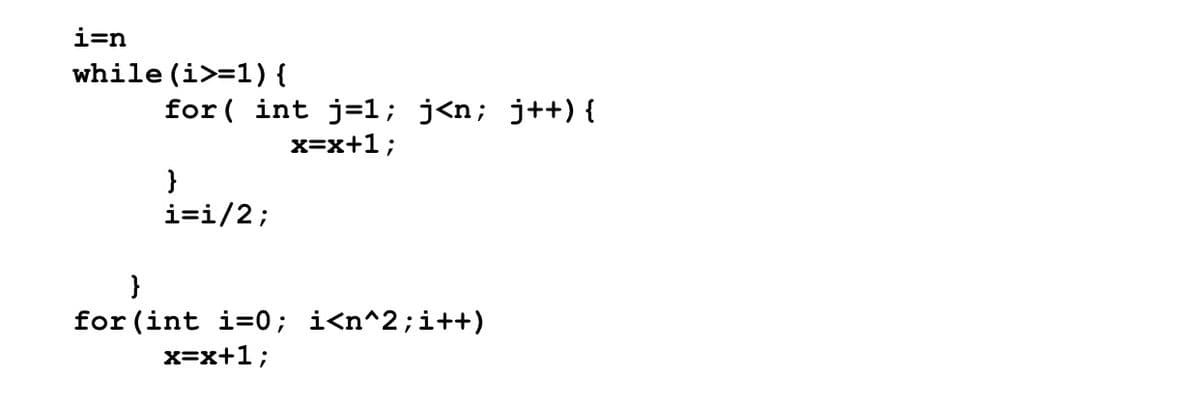 i=n
while (i>=1){
for ( int j=1; j<n; j++) {
x=x+1;
}
i=i/2;
for (int i=0; i<n^2;i++)
x=x+1;
