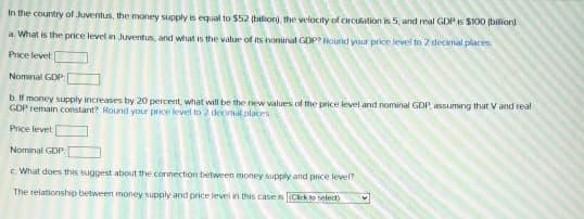 In the country of Juventus, the money supply is equal to $52 (bilion), the velocity of circulation is 5, and real GDP is $100 (bilion)
a. What is the price level in Juventus, and what is the valur of its nominal GDP? Round your price level to 2 decimal places
Price level
Nominal GDP
b. If money supply increases by 20 percent, what will be the new values of the price level and nominal GDP, assuming that Vand real
GDP remain constant? Round your price level to 2 decmal olaces
Price levet
Nominal GDP
c What does this suggest about the connection between money supply atnd price level?
The relationship between money supply and price level in this case is Cick to select)
