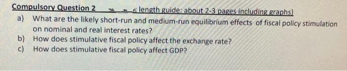 Compulsory Question 2
length guide: about 2-3 pages including graphs)
a) What are the likely short-run and medium-run equilibrium effects of fiscal policy stimulation
on nominal and real interest rates?
How does stimulative fiscal policy affect the exchange rate?
How does stimulative fiscal policy affect GDP?
b)
c)
