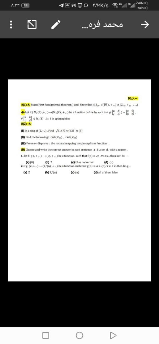 E MEO r,90K/s l 36ll ZAIN IQ
zain 1Q
محمد فره. . .
>
Digi
(Q1)-A- State(First fundamental theorem ) and Show that :(2,, /(10 ), +,.) = (Z0,+10 r 19)
-B- Let f:( M, (Z),+,)-(M,(Z),+,.) be a function define by such that gt4 ) = 9.
v4 E M,(Z) . Is f is epimorphism
(Q2) -A-
() In a ring of (2,+,). Find (147)n (63) n (8)
(1) Find the following: rad. (Zo0), rad.(Z4)
(HI) Prove or disprove : the natural mapping is epimorphism function
(B) Choose and write the correct answer in each sentence a, b,cor d, with a reason.
1- let f: (7, +,)- (Q. +..) be a function such that f(n) = 2n, Vn €Z, then ker. f
(4) (0)
2-lf g: (Z,+,-) -(Z/(n),+) be a function such that g(a) = a + (n), Va €Z. then Im.g.
(b) z
(C) has no kernel
(4) (n)
(a) Z
(b) Z/(n)
(C) (n)
(d) all of them false
