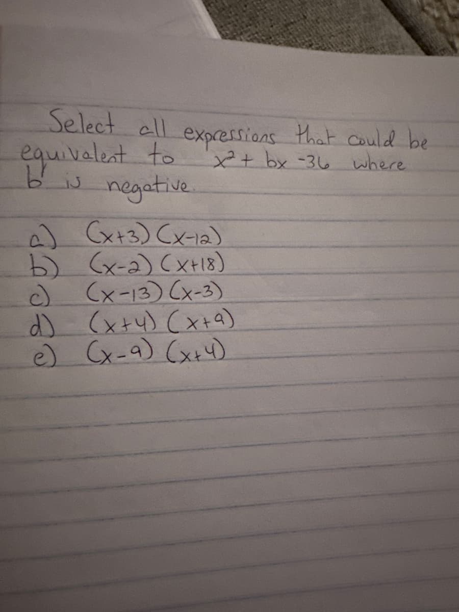 Select all expressions that could be
equivalent to
bis negative
x²+ bx-36 where
a) (x+3) (x-12)
b) (x-2) (x+18)
c) (x-13) (x-3)
d) (x+4) (x+9)
e) (x-9) (x+4)