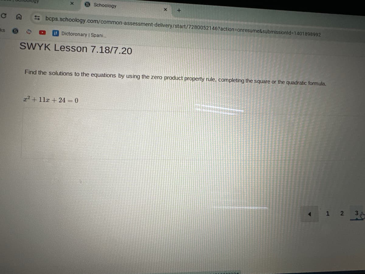 C
ks
Schoology
+
bcps.schoology.com/common-assessment-delivery/start/7280052146?action=onresume&submissionId=1401898992
i Dictoronary | Spani...
SWYK Lesson 7.18/7.20
Find the solutions to the equations by using the zero product property rule, completing the square or the quadratic formula.
x²+11x+ 24 = 0
1 2 3