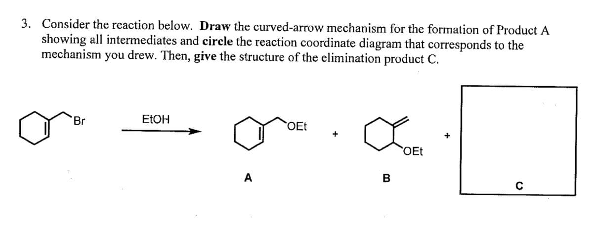 3. Consider the reaction below. Draw the curved-arrow mechanism for the formation of Product A
showing all intermediates and circle the reaction coordinate diagram that corresponds to the
mechanism you drew. Then, give the structure of the elimination product C.
Br
EtOH
OEt
B
OEt
+