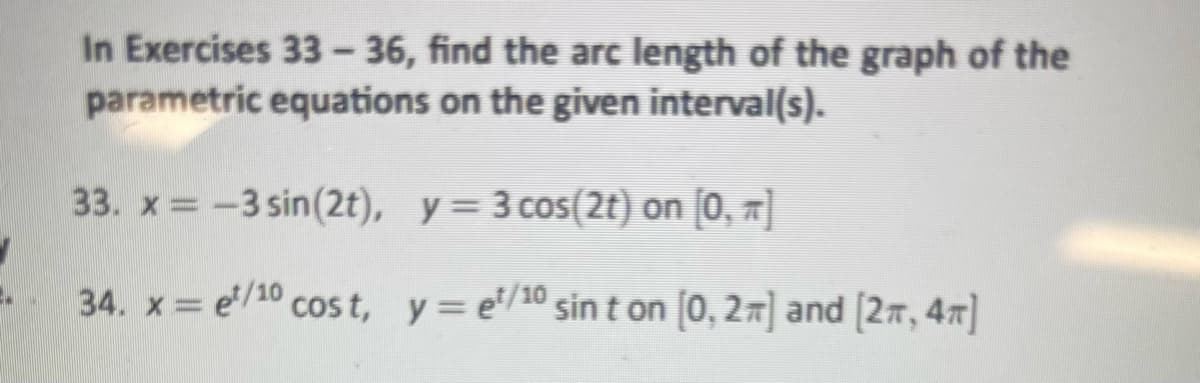 In Exercises 33-36, find the arc length of the graph of the
parametric equations on the given interval(s).
33. x = -3 sin(2t), y = 3 cos(2t) on [0, π]
34. x = e¹/10 cost, y = ¹/¹0 sint on [0, 2π] and [2ª, 4″]