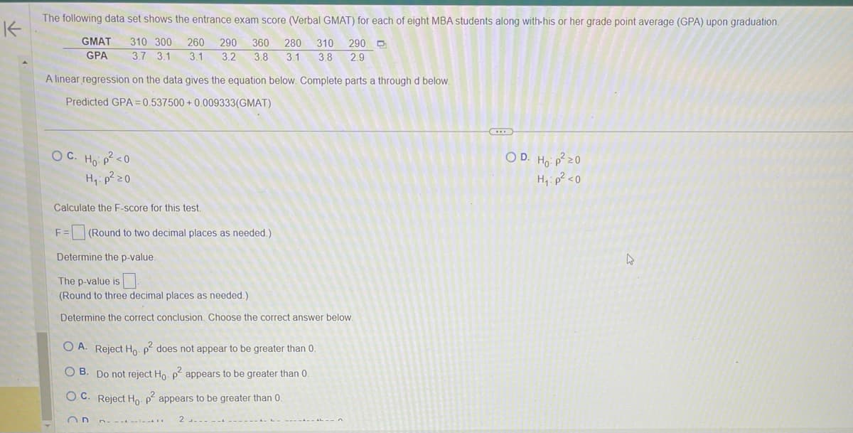K
The following data set shows the entrance exam score (Verbal GMAT) for each of eight MBA students along with his or her grade point average (GPA) upon graduation.
310 300 260 290 360 280 310 290
3.8 3.1 3.8 2.9
3.7 3.1 3.1 3.2
GMAT
GPA
A linear regression on the data gives the equation below. Complete parts a through d below.
Predicted GPA=0.537500+0.009333(GMAT)
OC. Ho: p² <0
H₁: p²20
Calculate the F-score for this test.
F=(Round to two decimal places as needed.)
Determine the p-value.
The p-value is
(Round to three decimal places as needed.)
Determine the correct conclusion. Choose the correct answer below.
OA. Reject Ho. p² does not appear to be greater than 0.
O B. Do not reject Ho. p² appears to be greater than 0.
OC. Reject Ho. p² appears to be greater than 0.
On
2-------
OD. Ho: p²20
H₁: p² <0
4