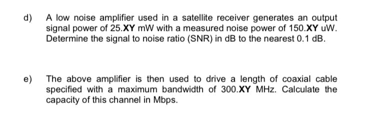 d)
A low noise amplifier used in a satellite receiver generates an output
signal power of 25.XY mW with a measured noise power of 150.XY uW.
Determine the signal to noise ratio (SNR) in dB to the nearest 0.1 dB.
e)
The above amplifier is then used to drive a length of coaxial cable
specified with a maximum bandwidth of 300.XY MHz. Calculate the
capacity of this channel in Mbps.
