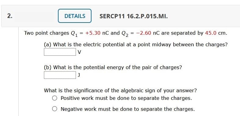 DETAILS
SERCP11 16.2.P.015.MI.
Two point charges Q, = +5.30 nC and Q, = -2.60 nC are separated by 45.0 cm.
(a) What is the electric potential at a point midway between the charges?
V
(b) What is the potential energy of the pair of charges?
What is the significance of the algebraic sign of your answer?
Positive work must be done to separate the charges.
O Negative work must be done to separate the charges.
2.
