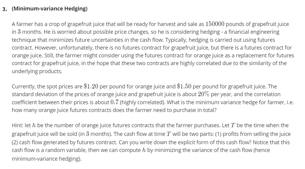 3. (Minimum-variance Hedging)
A farmer has a crop of grapefruit juice that will be ready for harvest and sale as 150000 pounds of grapefruit juice
in 3 months. He is worried about possible price changes, so he is considering hedging - a financial engineering
technique that minimizes future uncertainties in the cash flow. Typically, hedging is carried out using futures
contract. However, unfortunately, there is no futures contract for grapefruit juice, but there is a futures contract for
orange juice. Still, the farmer might consider using the futures contract for orange juice as a replacement for futures
contract for grapefruit juice, in the hope that these two contracts are highly correlated due to the similarity of the
underlying products.
Currently, the spot prices are $1.20 per pound for orange juice and $1.50 per pound for grapefruit juice. The
standard deviation of the prices of orange juice and grapefruit juice is about 20% per year, and the correlation
coefficient between their prices is about 0.7 (highly correlated). What is the minimum variance hedge for farmer, i.e.
how many orange juice futures contracts does the farmer need to purchase in total?
Hint: let h be the number of orange juice futures contracts that the farmer purchases. Let T be the time when the
grapefruit juice will be sold (in 3 months). The cash flow at time T will be two parts: (1) profits from selling the juice
(2) cash flow generated by futures contract. Can you write down the explicit form of this cash flow? Notice that this
cash flow is a random variable, then we can compute h by minimizing the variance of the cash flow (hence
minimum-variance hedging).
