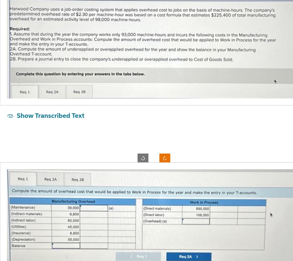 Harwood Company uses a job-order costing system that applies overhead cost to jobs on the basis of machine-hours. The company's
predetermined overhead rate of $2.30 per machine-hour was based on a cost formula that estimates $225,400 of total manufacturing
overhead for an estimated activity level of 98,000 machine-hours.
Required:
1. Assume that during the year the company works only 93,000 machine-hours and incurs the following costs in the Manufacturing
Overhead and Work in Process accounts: Compute the amount of overhead cost that would be applied to Work in Process for the year
and make the entry in your T-accounts.
2A. Compute the amount of underapplied or overapplied overhead for the year and show the balance in your Manufacturing
Overhead T-account.
28. Prepare a journal entry to close the company's underapplied or overapplied overhead to Cost of Goods Sold.
Complete this question by entering your answers in the tabs below.
Req 1
Req 1
Req 2A
Show Transcribed Text
(Maintenance)
(Indirect materials)
(Indirect labor)
(Utilities)
(Insurance)
(Depreciation)
Balance
Req 2B
Req 2A
Req 2B
Compute the amount of overhead cost that would be applied to Work in Process for the year and make the entry in your T-accounts.
Manufacturing Overhead
39,000
9,800
60,000
45,000
8,800
55,000
(a)
Ĉ
(Direct materials)
(Direct labor)
(Overhead) (a)
C Reg 1
Work in Process
890,000
108,000
Req 2A >