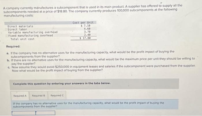 A company currently manufactures a subcomponent that is used in its main product. A supplier has offered to supply all the
subcomponents needed at a price of $18.80. The company currently produces 100,000 subcomponents at the following
manufacturing costs:
Direct materials
Direct labor
Variable manufacturing overhead
Fixed manufacturing overhead
Total unit cost
Cost per Unit
$ 7.10
4.60
3.70
2.40
$17.80
Required:
a. If the company has no alternative uses for the manufacturing capacity, what would be the profit impact of buying the
subcomponents from the supplier?
b. If there are no alternative uses for the manufacturing capacity, what would be the maximum price per unit they should be willing to
pay the supplier?
c. Now assume they would avoid $250,000 in equipment leases and salaries if the subcomponent were purchased from the supplier.
Now what would be the profit impact of buying from the supplier?
Complete this question by entering your answers in the tabs below.
Required A Required B Required C
If the company has no alternative uses for the manufacturing capacity, what would be the profit impact of buying the
subcomponents from the supplier?