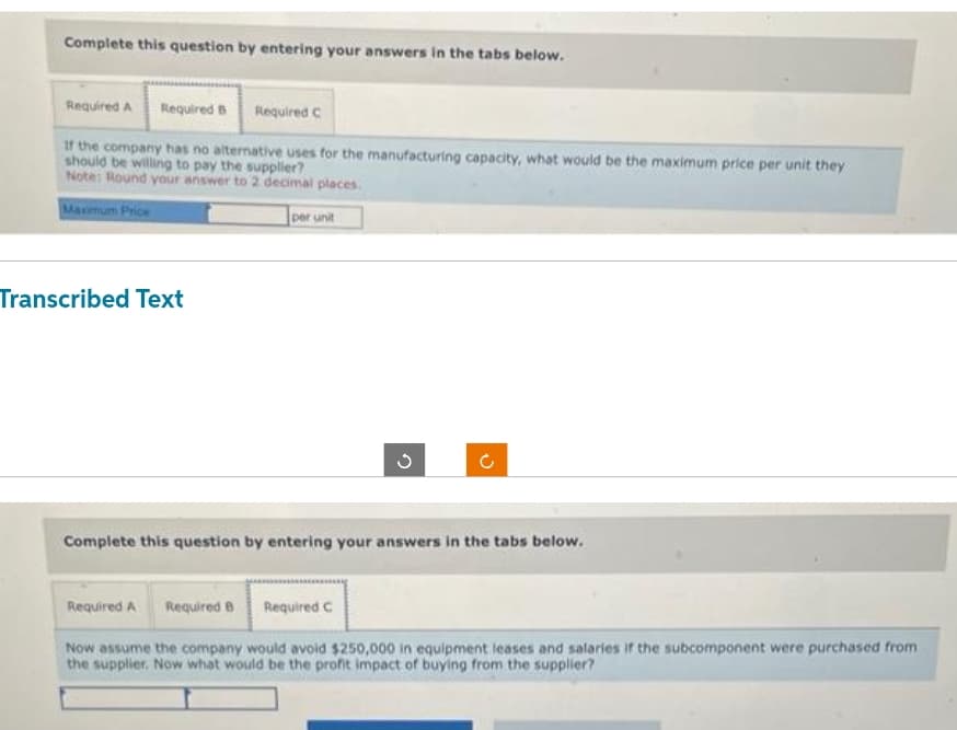 Complete this question by entering your answers in the tabs below.
Required A Required B Required C
If the company has no alternative uses for the manufacturing capacity, what would be the maximum price per unit they
should be willing to pay the supplier?
Note: Round your answer to 2 decimal places.
Maximum Price
Transcribed Text
per unit
G
C
Complete this question by entering your answers in the tabs below.
Required A Required B Required C
Now assume the company would avoid $250,000 in equipment leases and salaries if the subcomponent were purchased from
the supplier. Now what would be the profit impact of buying from the supplier?