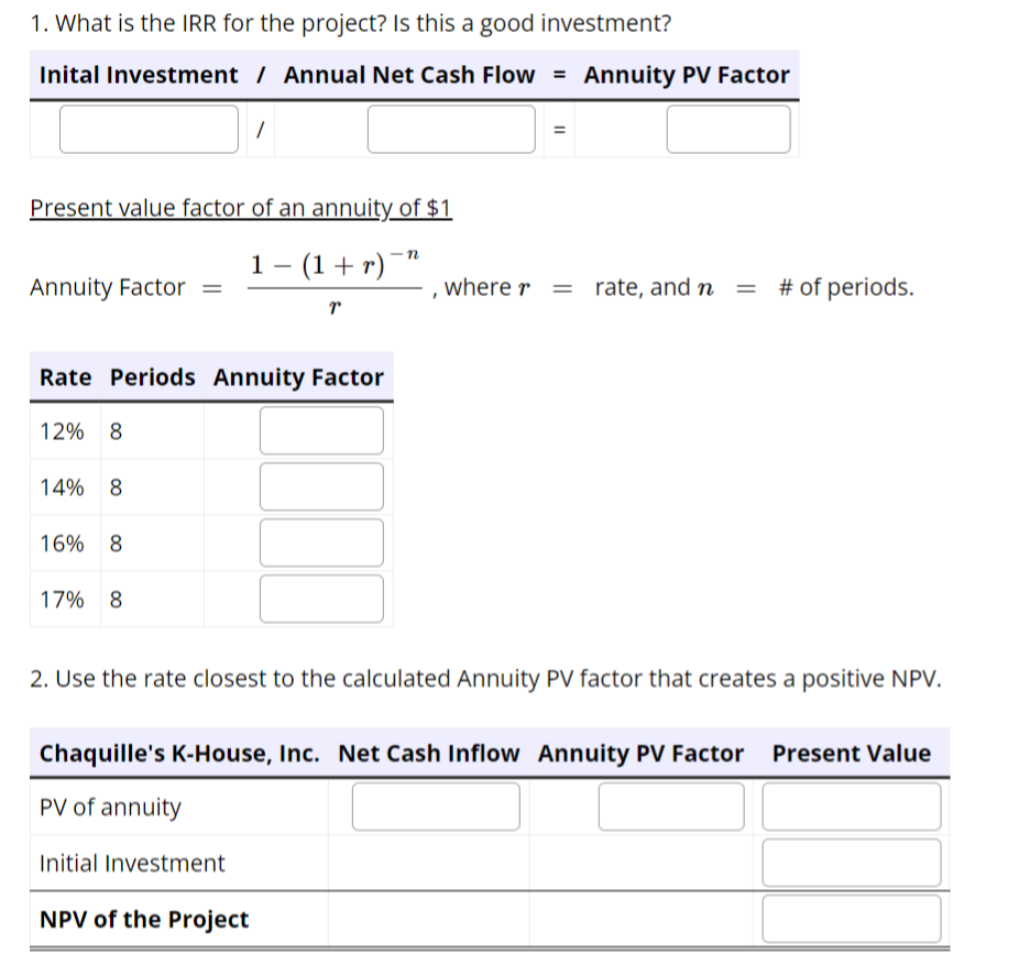 1. What is the IRR for the project? Is this a good investment?
Inital Investment / Annual Net Cash Flow = Annuity PV Factor
Present value factor of an annuity of $1
-n
1 − (1 + r) ¯”
Annuity Factor
12% 8
Rate Periods Annuity Factor
14% 8
16% 8
17% 8
1
r
Initial Investment
NPV of the Project
III
11
2. Use the rate closest to the calculated Annuity PV factor that creates a positive NPV.
, where r = rate, and n = # of periods.
I
Chaquille's K-House, Inc. Net Cash Inflow Annuity PV Factor Present Value
PV of annuity