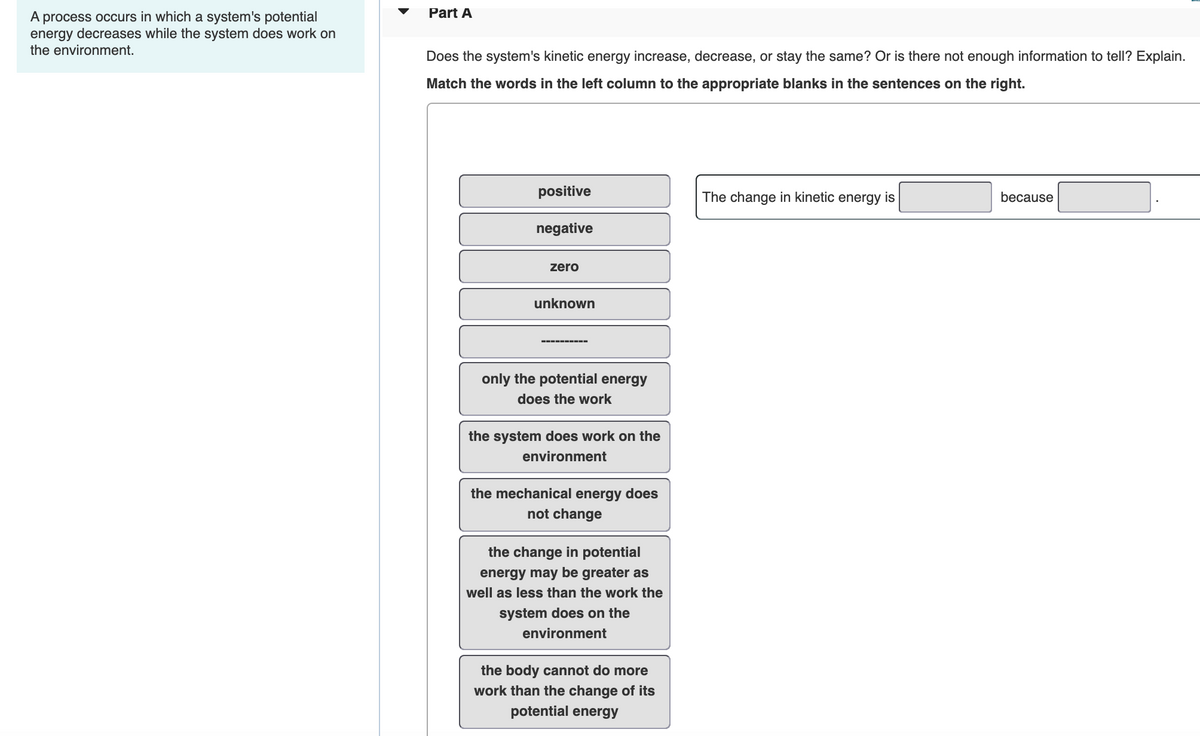 Part A
A process occurs in which a system's potential
energy decreases while the system does work on
the environment.
Does the system's kinetic energy increase, decrease, or stay the same? Or is there not enough information to tell? Explain.
Match the words in the left column to the appropriate blanks in the sentences on the right.
positive
The change in kinetic energy is
because
negative
zero
unknown
only the potential energy
does the work
the system does work on the
environment
the mechanical energy does
not change
the change in potential
energy may be greater as
well as less than the work the
system does on the
environment
the body cannot do more
work than the change of its
potential energy
