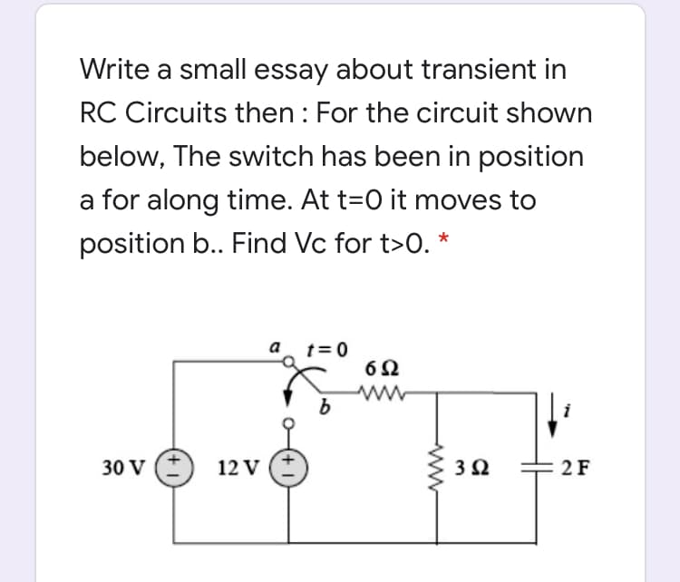 Write a small essay about transient in
RC Circuits then : For the circuit shown
below, The switch has been in position
a for along time. At t=0 it moves to
position b.. Find Vc for t>0. *
a
t= 0
30 V
12 V
2F
ww
