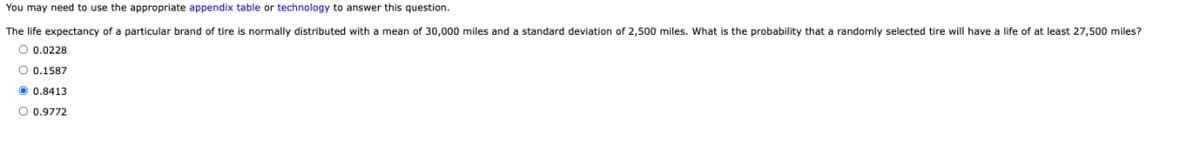 You may need to use the appropriate appendix table or technology to answer this question.
The life expectancy of a particular brand of tire is normally distributed with a mean of 30,000 miles and a standard deviation of 2,500 miles. What is the probability that a randomly selected tire will have a life of at least 27,500 miles?
○ 0.0228
○ 0.1587
0.8413
0.9772