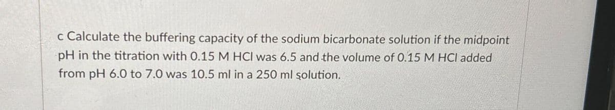 c Calculate the buffering capacity of the sodium bicarbonate solution if the midpoint
pH in the titration with 0.15 M HCI was 6.5 and the volume of 0.15 M HCI added
from pH 6.0 to 7.0 was 10.5 ml in a 250 ml solution.