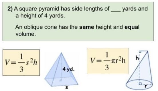 2) A square pyramid has side lengths of
a height of 4 yards.
An oblique cone has the same height and equal
volume.
|V=-=s²h
3
4 yd.
yards and
S
1
V==
V=-лr²h
3
h