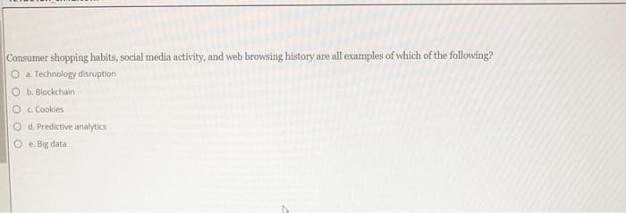 Consumer shopping habits, social media activity, and web browsing history are all examples of which of the following?
O a. Technology disruption
Ob. Blockchain
Oc. Cookies
O d. Predictive analytics
e. Big data