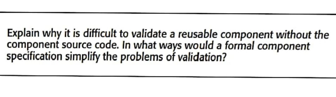 Explain why it is difficult to validate a reusable component without the
component source code. In what ways would a formal component
specification simplify the problems of validation?