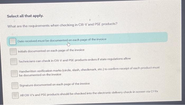 Select all that apply.
What are the requirements when checking in ClII-Vand PSE products?
Date received must be documented on each page of the invoice
Initials documented on each page of the invoice
Technicians can check in CIII-V and PSE products orders if state rogulations allow
Handwritten verification marks (circle, slash, checkmark, etc.) to confirm receipt of each product must
be documented on the invoice
Signature documonted on each page of the invoice
All CIII-V's and PSE products should be checked into the eloctronic delivery check-in screen via CFRX
