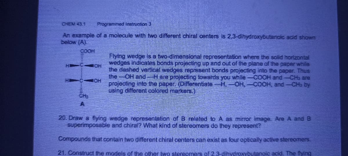 CHEM 431 Programmed Instruction 3
An example of a molecule with two different chiral centers is 2,3-dihydroxybutanoic acid shown
below (A)
COH
He IOH
Flying wedge is a two-
wedges indicates bonds pr
the dashed vertical wedges represent
the OH and — H are profecting
projecting into the
using different colored markers
esentation where the solid horizontal
and out of the plane of the paper while
bonds projecting into the paper. Thus
rds you while COOH and-CH3 are
OH COOH, and -CH3 by
20. Draw a flying wedge representation of 3 related to A as mirror image. Are A and B
superimposable and chiral? What kind of stereomers do they represent?
Compounds that contain two different chiral centers can exist as four optically active stereomers
21. Construct the models of the other two stereomers of 213-dihydroxybutanoic acid. The flying